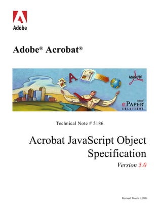 bc
Adobe® Acrobat®




          Technical Note # 5186


     Acrobat JavaScript Object
                 Specification
                                  Version 5.0




                                   Revised: March 1, 2001
 