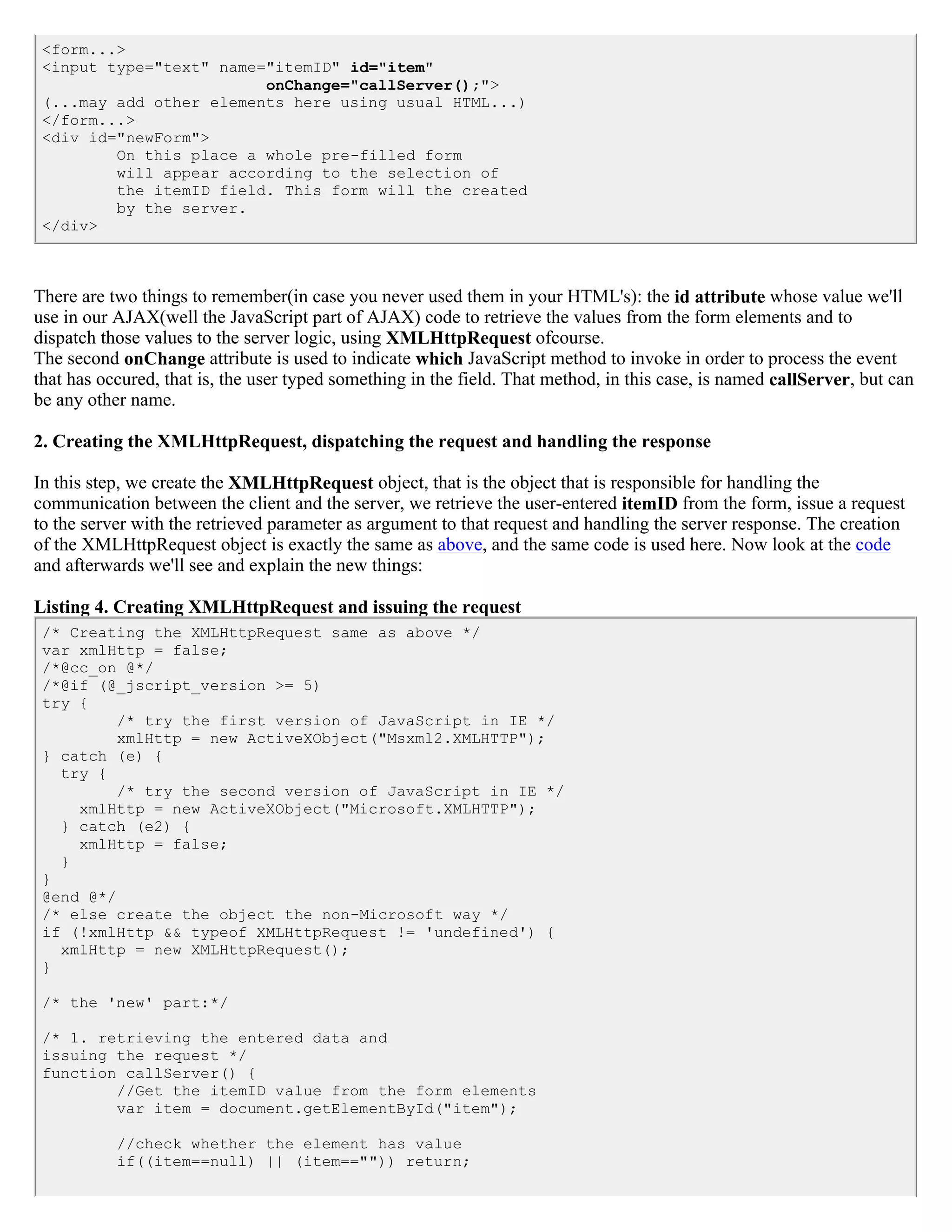 <form...>
 <input type="text" name="itemID" id="item"
                         onChange="callServer();">
 (...may add other elements here using usual HTML...)
 </form...>
 <div id="newForm">
         On this place a whole pre-filled form
         will appear according to the selection of
         the itemID field. This form will the created
         by the server.
 </div>



There are two things to remember(in case you never used them in your HTML's): the id attribute whose value we'll
use in our AJAX(well the JavaScript part of AJAX) code to retrieve the values from the form elements and to
dispatch those values to the server logic, using XMLHttpRequest ofcourse.
The second onChange attribute is used to indicate which JavaScript method to invoke in order to process the event
that has occured, that is, the user typed something in the field. That method, in this case, is named callServer, but can
be any other name.

2. Creating the XMLHttpRequest, dispatching the request and handling the response

In this step, we create the XMLHttpRequest object, that is the object that is responsible for handling the
communication between the client and the server, we retrieve the user-entered itemID from the form, issue a request
to the server with the retrieved parameter as argument to that request and handling the server response. The creation
of the XMLHttpRequest object is exactly the same as above, and the same code is used here. Now look at the code
and afterwards we'll see and explain the new things:

Listing 4. Creating XMLHttpRequest and issuing the request
 /* Creating the XMLHttpRequest same as above */
 var xmlHttp = false;
 /*@cc_on @*/
 /*@if (@_jscript_version >= 5)
 try {
          /* try the first version of JavaScript in IE */
          xmlHttp = new ActiveXObject("Msxml2.XMLHTTP");
 } catch (e) {
   try {
          /* try the second version of JavaScript in IE */
     xmlHttp = new ActiveXObject("Microsoft.XMLHTTP");
   } catch (e2) {
     xmlHttp = false;
   }
 }
 @end @*/
 /* else create the object the non-Microsoft way */
 if (!xmlHttp && typeof XMLHttpRequest != 'undefined') {
   xmlHttp = new XMLHttpRequest();
 }

 /* the 'new' part:*/

 /* 1. retrieving the entered data and
 issuing the request */
 function callServer() {
         //Get the itemID value from the form elements
         var item = document.getElementById("item");

           //check whether the element has value
           if((item==null) || (item=="")) return;
 