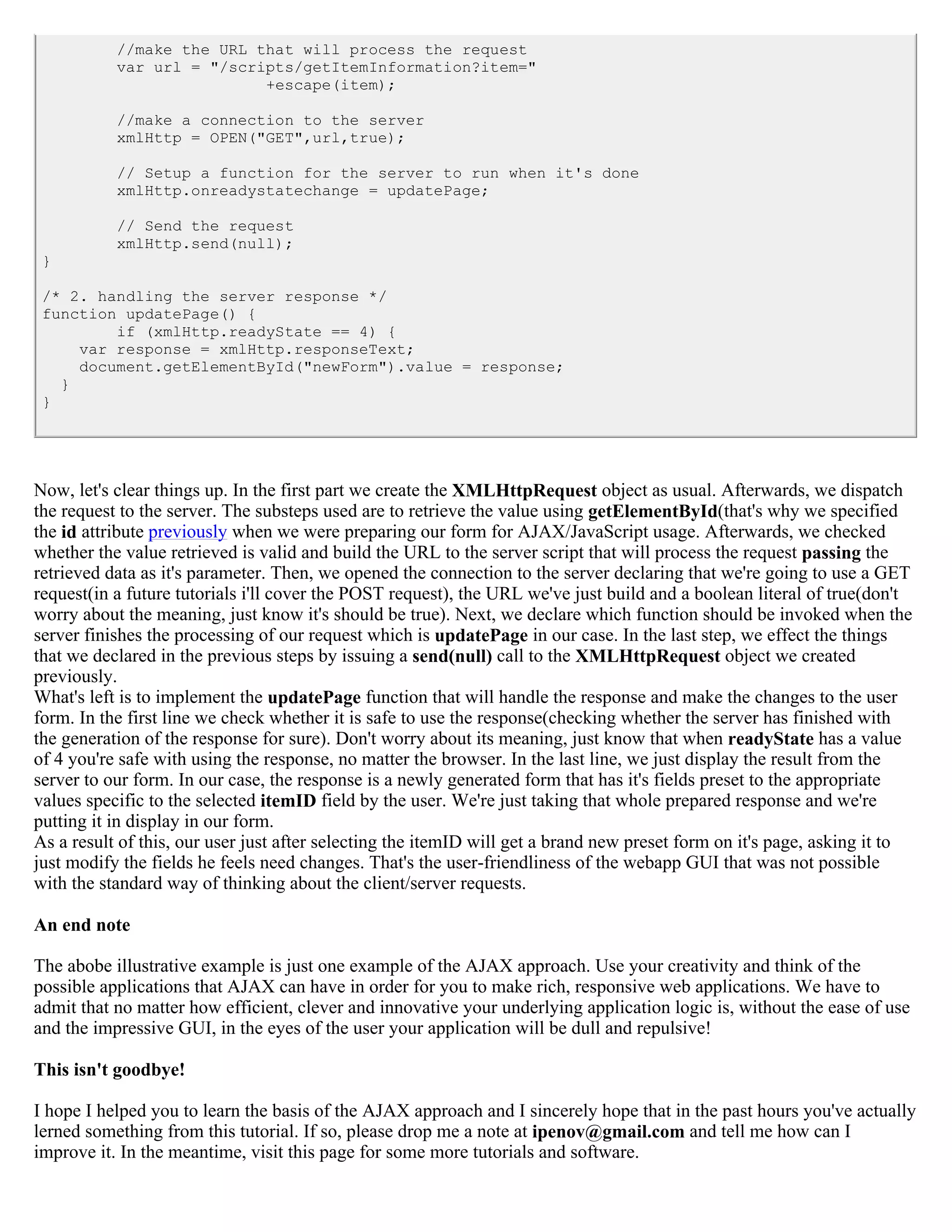//make the URL that will process the request
           var url = "/scripts/getItemInformation?item="
                           +escape(item);

           //make a connection to the server
           xmlHttp = OPEN("GET",url,true);

           // Setup a function for the server to run when it's done
           xmlHttp.onreadystatechange = updatePage;

           // Send the request
           xmlHttp.send(null);
 }

 /* 2. handling the server response */
 function updatePage() {
         if (xmlHttp.readyState == 4) {
     var response = xmlHttp.responseText;
     document.getElementById("newForm").value = response;
   }
 }




Now, let's clear things up. In the first part we create the XMLHttpRequest object as usual. Afterwards, we dispatch
the request to the server. The substeps used are to retrieve the value using getElementById(that's why we specified
the id attribute previously when we were preparing our form for AJAX/JavaScript usage. Afterwards, we checked
whether the value retrieved is valid and build the URL to the server script that will process the request passing the
retrieved data as it's parameter. Then, we opened the connection to the server declaring that we're going to use a GET
request(in a future tutorials i'll cover the POST request), the URL we've just build and a boolean literal of true(don't
worry about the meaning, just know it's should be true). Next, we declare which function should be invoked when the
server finishes the processing of our request which is updatePage in our case. In the last step, we effect the things
that we declared in the previous steps by issuing a send(null) call to the XMLHttpRequest object we created
previously.
What's left is to implement the updatePage function that will handle the response and make the changes to the user
form. In the first line we check whether it is safe to use the response(checking whether the server has finished with
the generation of the response for sure). Don't worry about its meaning, just know that when readyState has a value
of 4 you're safe with using the response, no matter the browser. In the last line, we just display the result from the
server to our form. In our case, the response is a newly generated form that has it's fields preset to the appropriate
values specific to the selected itemID field by the user. We're just taking that whole prepared response and we're
putting it in display in our form.
As a result of this, our user just after selecting the itemID will get a brand new preset form on it's page, asking it to
just modify the fields he feels need changes. That's the user-friendliness of the webapp GUI that was not possible
with the standard way of thinking about the client/server requests.

An end note

The abobe illustrative example is just one example of the AJAX approach. Use your creativity and think of the
possible applications that AJAX can have in order for you to make rich, responsive web applications. We have to
admit that no matter how efficient, clever and innovative your underlying application logic is, without the ease of use
and the impressive GUI, in the eyes of the user your application will be dull and repulsive!

This isn't goodbye!

I hope I helped you to learn the basis of the AJAX approach and I sincerely hope that in the past hours you've actually
lerned something from this tutorial. If so, please drop me a note at ipenov@gmail.com and tell me how can I
improve it. In the meantime, visit this page for some more tutorials and software.
 