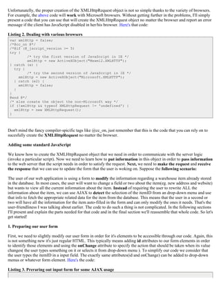 Unfortunatelly, the proper creation of the XMLHttpRequest object is not so simple thanks to the variety of browsers.
For example, the above code will work with Microsoft browsers. Without getting further in the problems, I'll simply
present a code that you can use that will create the XMLHttpRequest object no matter the browser and report an error
message if the client has JavaScript disabled in her/his browser. Here's that code:

Listing 2. Dealing with various browsers
 var xmlHttp = false;
 /*@cc_on @*/
 /*@if (@_jscript_version >= 5)
 try {
          /* try the first version of JavaScript in IE */
          xmlHttp = new ActiveXObject("Msxml2.XMLHTTP");
 } catch (e) {
   try {
          /* try the second version of JavaScript in IE */
     xmlHttp = new ActiveXObject("Microsoft.XMLHTTP");
   } catch (e2) {
     xmlHttp = false;
   }
 }
 @end @*/
 /* else create the object the non-Microsoft way */
 if (!xmlHttp && typeof XMLHttpRequest != 'undefined') {
   xmlHttp = new XMLHttpRequest();
 }



Don't mind the fancy compiler-spicific tags like @cc_on, just remember that this is the code that you can rely on to
sucesfully create the XMLHttpRequest no matter the browser.

Adding some standard JavaScript

We know how to create the XMLHttpRequest object that we need in order to communicate with the server logic
(invoke a particular script). Now we need to learn how to put information in this object in order to pass information
to the web server that the script needs in order to satisfy the request. Next, we need to make the request and receive
the response that we can use to update the form that the user is woking on. Suppose the following scenario:

The user of our web application is using a form to modify the information regarding a warehouse item already stored
in the database. In most cases, the user will want to change a field or two about the item(eg. new address and website)
but wants to view all the current information about the item. Instead of requiring the user to rewrite ALL the
information about the item, we can use AJAX to detect the selection of the itemID from an drop-down menu and use
that info to fetch the appropriate related data for the item from the database. This means that the user in a second or
two will have all the information for the item auto-filled in the form and can only modify the ones it needs. That's the
user-friendliness I was talking about earlier. The code to do such a thing is not complicated. In the following sections
I'll present and explain the parts needed for that code and in the final section we'll reassemble that whole code. So let's
get started!

1. Preparing our user form

First, we need to slightly modify our user form in order for it's elements to be accessible through our code. Again, this
is not something new it's just regular HTML. This typically means adding id attributes to our form elements in order
to identify those elements and using the onChange attribute to specify the action that should be taken when its value
changes( the user types something on it or selects it from drop-down menu ). To simplify our code we consider that
the user types the itemID in a input field. The exactly same attributes(id and onChange) can be added to drop-down
menus or whatever form element. Here's the code:

Listing 3. Preraring out input form for some AJAX usage
 