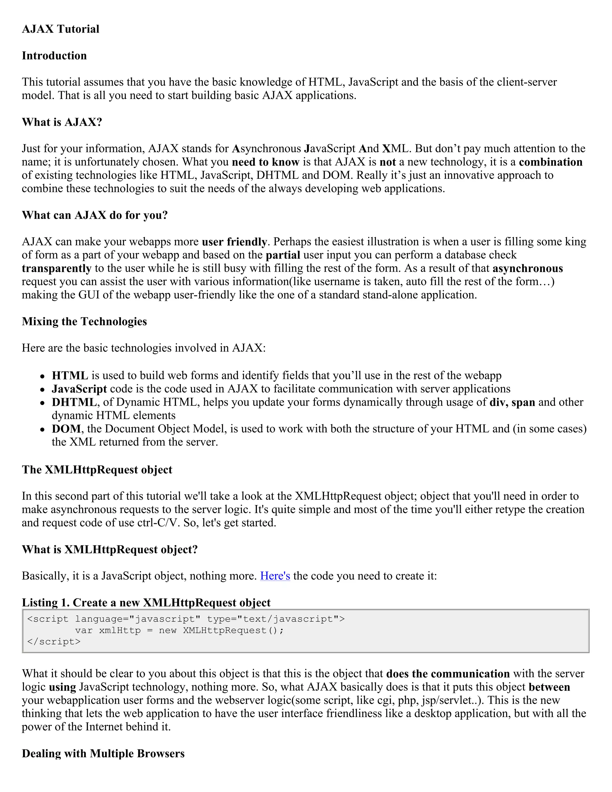 AJAX Tutorial

Introduction

This tutorial assumes that you have the basic knowledge of HTML, JavaScript and the basis of the client-server
model. That is all you need to start building basic AJAX applications.

What is AJAX?

Just for your information, AJAX stands for Asynchronous JavaScript And XML. But don’t pay much attention to the
name; it is unfortunately chosen. What you need to know is that AJAX is not a new technology, it is a combination
of existing technologies like HTML, JavaScript, DHTML and DOM. Really it’s just an innovative approach to
combine these technologies to suit the needs of the always developing web applications.

What can AJAX do for you?

AJAX can make your webapps more user friendly. Perhaps the easiest illustration is when a user is filling some king
of form as a part of your webapp and based on the partial user input you can perform a database check
transparently to the user while he is still busy with filling the rest of the form. As a result of that asynchronous
request you can assist the user with various information(like username is taken, auto fill the rest of the form…)
making the GUI of the webapp user-friendly like the one of a standard stand-alone application.

Mixing the Technologies

Here are the basic technologies involved in AJAX:

      HTML is used to build web forms and identify fields that you’ll use in the rest of the webapp
      JavaScript code is the code used in AJAX to facilitate communication with server applications
      DHTML, of Dynamic HTML, helps you update your forms dynamically through usage of div, span and other
       dynamic HTML elements
      DOM, the Document Object Model, is used to work with both the structure of your HTML and (in some cases)
       the XML returned from the server.

The XMLHttpRequest object

In this second part of this tutorial we'll take a look at the XMLHttpRequest object; object that you'll need in order to
make asynchronous requests to the server logic. It's quite simple and most of the time you'll either retype the creation
and request code of use ctrl-C/V. So, let's get started.

What is XMLHttpRequest object?

Basically, it is a JavaScript object, nothing more. Here's the code you need to create it:

Listing 1. Create a new XMLHttpRequest object
 <script language="javascript" type="text/javascript">
         var xmlHttp = new XMLHttpRequest();
 </script>


What it should be clear to you about this object is that this is the object that does the communication with the server
logic using JavaScript technology, nothing more. So, what AJAX basically does is that it puts this object between
your webapplication user forms and the webserver logic(some script, like cgi, php, jsp/servlet..). This is the new
thinking that lets the web application to have the user interface friendliness like a desktop application, but with all the
power of the Internet behind it.

Dealing with Multiple Browsers
 
