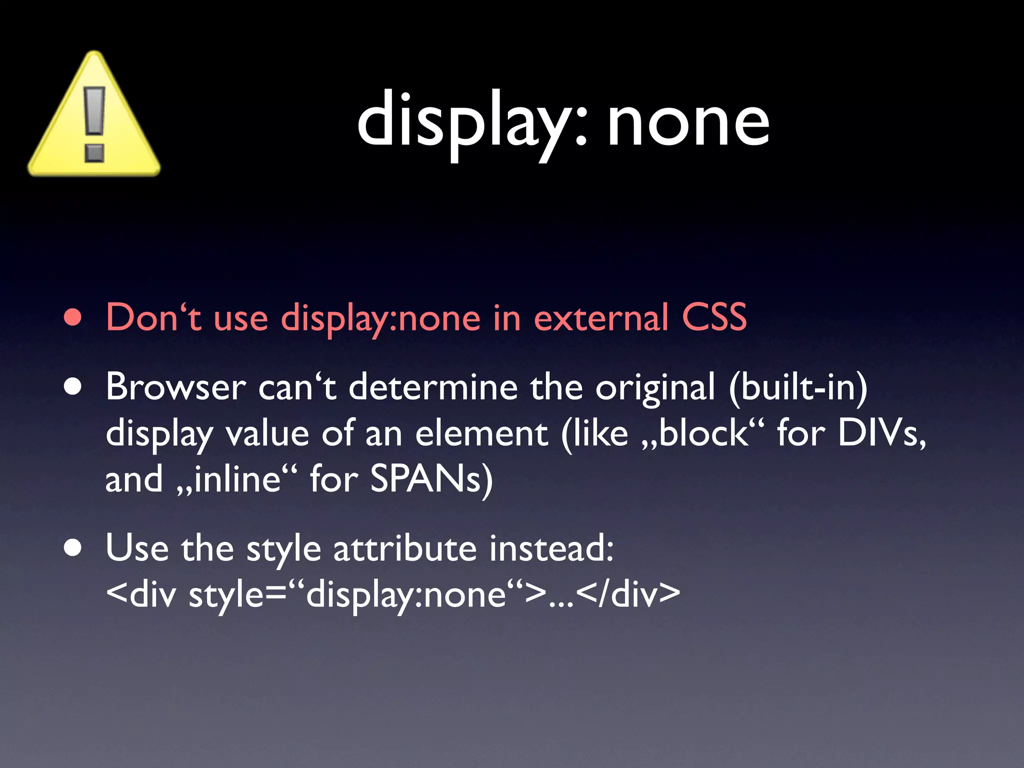 display: none

• Don‘t use display:none in external CSS
• Browser can‘t determine the original (built-in)
  display value of an element (like „block“ for DIVs,
  and „inline“ for SPANs)
• Use the style attribute instead:
  <div style=“display:none“>...</div>
 
