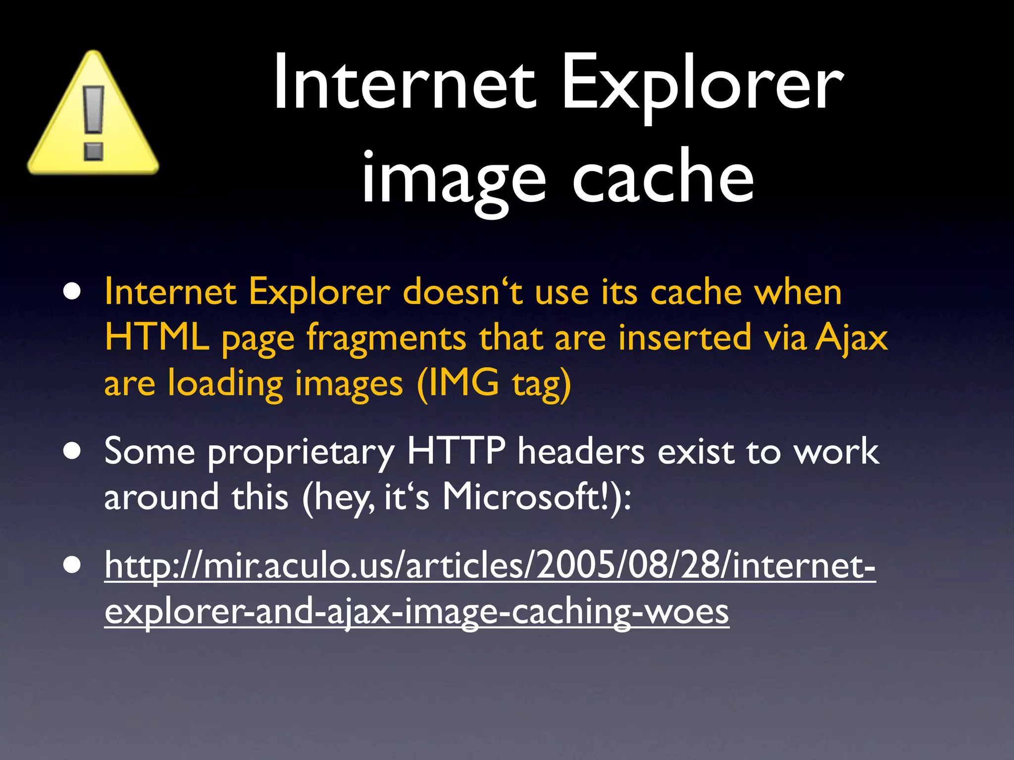 Internet Explorer
                image cache
• Internet Explorer doesn‘t use its cache when
  HTML page fragments that are inserted via Ajax
  are loading images (IMG tag)
• Some proprietary HTTP headers exist to work
  around this (hey, it‘s Microsoft!):
• http://mir.aculo.us/articles/2005/08/28/internet-
  explorer-and-ajax-image-caching-woes
 