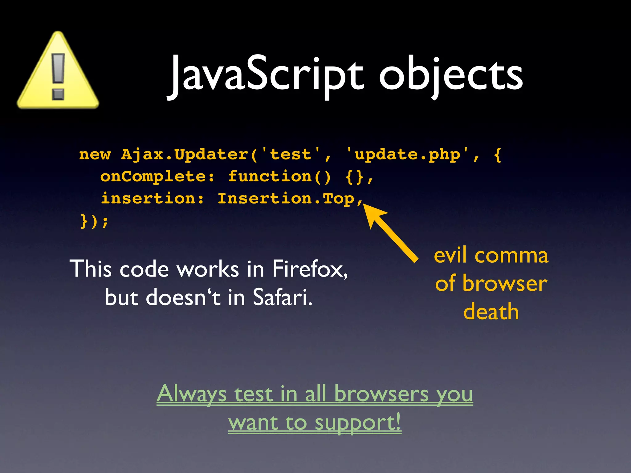 JavaScript objects
new Ajax.Updater('test', 'update.php', {
  onComplete: function() {},
  insertion: Insertion.Top,
});

                                   evil comma
This code works in Firefox,
                                   of browser
   but doesn‘t in Safari.
                                      death


        Always test in all browsers you
              want to support!
 