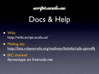 Docs & Help
• Wiki:
  http://wiki.script.aculo.us/
• Mailing list:
  http://lists.rubyonrails.org/mailman/listinfo/rails-spinoffs
• IRC channel:
  #prototype on freenode.net
 