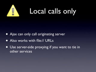 Local calls only

• Ajax can only call originating server
• Also works with ﬁle:// URLs
• Use server-side proxying if you want to tie in
  other services
 