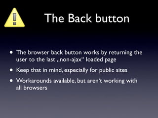 The Back button

• The browser back button works by returning the
  user to the last „non-ajax“ loaded page
• Keep that in mind, especially for public sites
• Workarounds available, but aren‘t working with
  all browsers
 