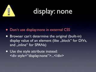 display: none

• Don‘t use display:none in external CSS
• Browser can‘t determine the original (built-in)
  display value of an element (like „block“ for DIVs,
  and „inline“ for SPANs)
• Use the style attribute instead:
  <div style=“display:none“>...</div>
 