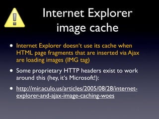 Internet Explorer
                image cache
• Internet Explorer doesn‘t use its cache when
  HTML page fragments that are inserted via Ajax
  are loading images (IMG tag)
• Some proprietary HTTP headers exist to work
  around this (hey, it‘s Microsoft!):
• http://mir.aculo.us/articles/2005/08/28/internet-
  explorer-and-ajax-image-caching-woes
 