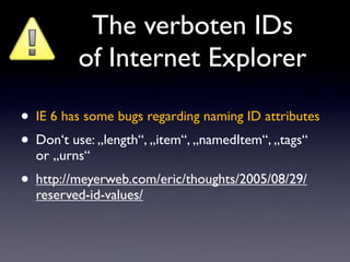 The verboten IDs
         of Internet Explorer

• IE 6 has some bugs regarding naming ID attributes
• Don‘t use: „length“, „item“, „namedItem“, „tags“
  or „urns“
• http://meyerweb.com/eric/thoughts/2005/08/29/
  reserved-id-values/
 