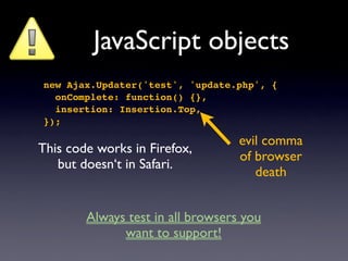 JavaScript objects
new Ajax.Updater('test', 'update.php', {
  onComplete: function() {},
  insertion: Insertion.Top,
});

                                   evil comma
This code works in Firefox,
                                   of browser
   but doesn‘t in Safari.
                                      death


        Always test in all browsers you
              want to support!
 