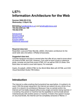 L571:
Information Architecture for the Web
Summer 2006 (ES 2116)
Wednesday: 5:30p-8:15p

Bill Helling [web@cdpl.lib.in.us ] and [whelling@indiana.edu]
765-362-2242 ext. 100
765-362-4788

[Introduction]
[Grading policy]
[Assignments]
[Course outline]
[Additional resources]



Required class text:
Rosenfeld, Louis and Peter Morville. (2002). Information architecture for the
world wide web, 2nd edition. O'Reilly & Associates.

Suggested class text:
I provide handouts and links to several sites that offer all you need to know about
our level of HTML and CSS. However, if you wish to have a book or reference
guide, consider any text that covers HTML 4.01 as well as CSS 2.0 (Note: One
book does not need to cover both topics). For example:

Castro, ELizabeth. (2002) HTML for the World Wide Web with XHTML and CSS:
Visual QuickStart Guide, Fifth Edition.




Introduction
The Internet is unlike anything that humankind has seen before. It is global in its
reach: With the proper equipment, the Internet can extend into any corner of our
world. It is robust in its architecture: Because it has no central control, the
Internet can't be totally stopped without every single connection being reached. It
is enabling: Any person or machine has the capability to communicate almost
instantaneously with another person or machine. It fosters free speech: Except
on very local levels, the Internet can't be completely censored or filtered. It
 