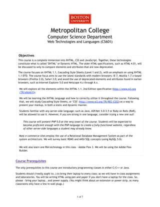 Metropolitan College
                            Computer Science Department
                            Web Technologies and Languages (CS601)


  Objectives
  This course is a complete immersion into XHTML, CSS and JavaScript. Together, these technologies
  constitute what is called "DHTML" or Dynamic HTML. The older HTML specifications, such as HTML 4.01, will
  be discussed to only to compare elements and attributes that are now deprecated.

  The course focuses on XHTML 1.1, Cascading Style Sheets (Level 1 and 2), with an emphasis on using XHTML
  1.1 DTD. The course focus aims to use the latest standards with modern browsers: IE 7, Mozilla 1.7.x-based
  browsers (Firefox 2.0), Safari 3.0; and avoid the use of deprecated elements and attributes found in earlier
  browsers, such as Internet Explorer 5.0 and Netscape 4.x through 6.x.

   We will explore all the elements within the XHTML 1.1, 2nd Edition specification (http://www.w3.org
   /TR/xhtml11).

   We will be learning the XHTML language and how to correctly utilize it throughout the course. Following
   that, we will study Cascading Style Sheets, or "CSS" (http://www.w3.org/TR/REC-CSS2) as a way to
   present your markup, in both a static and dynamic manner.

   Students familiar with any server-side language; such as Java, ASP.Net 3.0/3.5 or Ruby on Rails (RoR),
   will be allowed to use it. However, if you are strong in one language, consider trying a new one out!

      This course will present PHP 5.0 at the very onset of the course. Students will be expected to
      become proficient enough with the PHP language to create a fully-functional website, regardless
      of other server-side languages a student may already know.

   Most e-commerce sites employ the use of a Relational Database Management System as part of the
   system architecture. We will survey basic RDMS and ANSI/SQL concepts (using MySQL 5.0).


   We will also learn one RIA technology in this class - Adobe Flex 3. We will be using the Adobe Flex
   Builder.



Course Prerequisites

The only prerequisites to this course are introductory programming classes in either C/C++ or Java.

Students should (!really ought to..) to bring their laptop to every class; as we will have in-class assignments
and laboratories. You will be writing HTML using pen and paper if you don't have a laptop for the class. So,
please - bring your laptop...and power supply. (You might think about an extension or power strip, as many
classrooms only have a few in-wall plugs.)




                                                      1 of 7
 