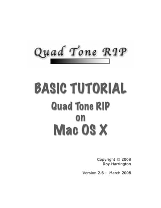 BASIC TUTORIAL
  Quad Tone RIP
       on
  Mac OS X

               Copyright © 2008
                 Roy Harrington

        Version 2.6 - March 2008
 