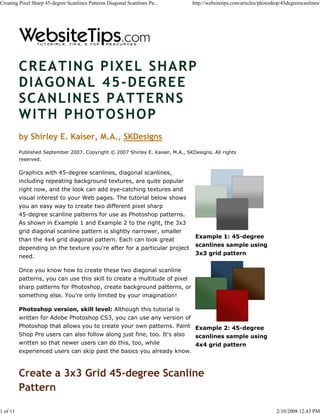 Creating Pixel Sharp 45-degree Scanlines Patterns Diagonal Scanlines Pa...       http://websitetips.com/articles/photoshop/45degreescanlines/




          CREATING PIXEL SHARP
          DIAGONAL 45-DEGREE
          SCANLINES PATTERNS
          WITH PHOTOSHOP
          by Shirley E. Kaiser, M.A., SKDesigns
          Published September 2007. Copyright © 2007 Shirley E. Kaiser, M.A., SKDesigns. All rights
          reserved.

          Graphics with 45-degree scanlines, diagonal scanlines,
          including repeating background textures, are quite popular
          right now, and the look can add eye-catching textures and
          visual interest to your Web pages. The tutorial below shows
          you an easy way to create two different pixel sharp
          45-degree scanline patterns for use as Photoshop patterns.
          As shown in Example 1 and Example 2 to the right, the 3x3
          grid diagonal scanline pattern is slightly narrower, smaller
                                                                                  Example 1: 45-degree
          than the 4x4 grid diagonal pattern. Each can look great
                                                                                  scanlines sample using
          depending on the texture you're after for a particular project
                                                                                  3x3 grid pattern
          need.

          Once you know how to create these two diagonal scanline
          patterns, you can use this skill to create a multitude of pixel
          sharp patterns for Photoshop, create background patterns, or
          something else. You're only limited by your imagination!

          Photoshop version, skill level: Although this tutorial is
          written for Adobe Photoshop CS3, you can use any version of
          Photoshop that allows you to create your own patterns. Paint Example 2: 45-degree
          Shop Pro users can also follow along just fine, too. It's also scanlines sample using
          written so that newer users can do this, too, while                     4x4 grid pattern
          experienced users can skip past the basics you already know.



          Create a 3x3 Grid 45-degree Scanline
          Pattern

1 of 11                                                                                                                 2/10/2008 12:43 PM
 