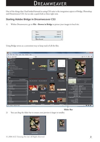 D REAMWEAVER
One of the things that I had looked forward to using CS3 suite is the integration aspects of Bridge, Photoshop
and Dreamweaver CS3. Let us take a quick look at these right now.

Starting Adobe Bridge in Dreamweaver CS3

1)    Within Dreamweaver, go to File > Browse in Bridge to peruse your images in local site.




Using Bridge serves as a convenient way to keep track of all the ﬁles.




                                                                             Slider Bar
2)    You can drag the slider bar to ensure your preview is larger or smaller.




© 2008 ACE Training Pte Ltd. All Rights Reserved.                                                          2
 