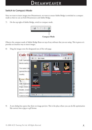 D REAMWEAVER
Switch to Compact Mode

Since we want to insert images into Dreamweaver, we want to ensure Adobe Bridge is switched to a compact
mode so that we can see both Dreamweaver and Adobe Bridge.

7)    On the top right of Adobe Bridge, switch to compact mode.




                                                    Compact Mode

Observe the compact mode of Adobe Bridge ﬂoats on top of any software that you are using. This is great as it
provides an intuitive way to insert images.

8)    Drag the images onto the designated area of the web-page.




9)    A new dialog box opens that show on image preview. This is the place where you can do ﬁle optimisation
      like convert into a jpg or a gif format.




© 2008 ACE Training Pte Ltd. All Rights Reserved.                                                          4
 