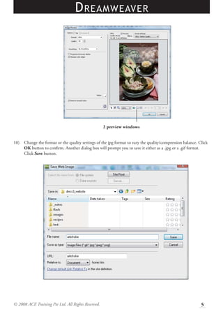 D REAMWEAVER




                                                    2 preview windows


10)   Change the format or the quality settings of the jpg format to vary the quality/compression balance. Click
      OK button to conﬁrm. Another dialog box will prompt you to save it either as a .jpg or a .gif format.
      Click Save button.




© 2008 ACE Training Pte Ltd. All Rights Reserved.                                                           5
 