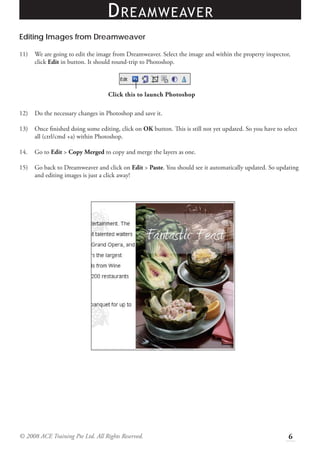 D REAMWEAVER
Editing Images from Dreamweaver

11)   We are going to edit the image from Dreamweaver. Select the image and within the property inspector,
      click Edit in button. It should round-trip to Photoshop.




                                   Click this to launch Photoshop

12)   Do the necessary changes in Photoshop and save it.

13)   Once ﬁnished doing some editing, click on OK button. This is still not yet updated. So you have to select
      all (ctrl/cmd +a) within Photoshop.

14.   Go to Edit > Copy Merged to copy and merge the layers as one.

15)   Go back to Dreamweaver and click on Edit > Paste. You should see it automatically updated. So updating
      and editing images is just a click away!




© 2008 ACE Training Pte Ltd. All Rights Reserved.                                                          6
 