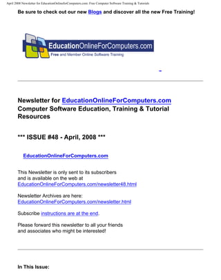 April 2008 Newsletter for EducationOnlineforComputers.com: Free Computer Software Training & Tutorials

       Be sure to check out our new Blogs and discover all the new Free Training!




       Newsletter for EducationOnlineForComputers.com
       Computer Software Education, Training & Tutorial
       Resources


       *** ISSUE #48 - April, 2008 ***

           EducationOnlineForComputers.com


       This Newsletter is only sent to its subscribers
       and is available on the web at
       EducationOnlineForComputers.com/newsletter48.html

       Newsletter Archives are here:
       EducationOnlineForComputers.com/newsletter.html

       Subscribe instructions are at the end.

       Please forward this newsletter to all your friends
       and associates who might be interested!




       In This Issue:
 