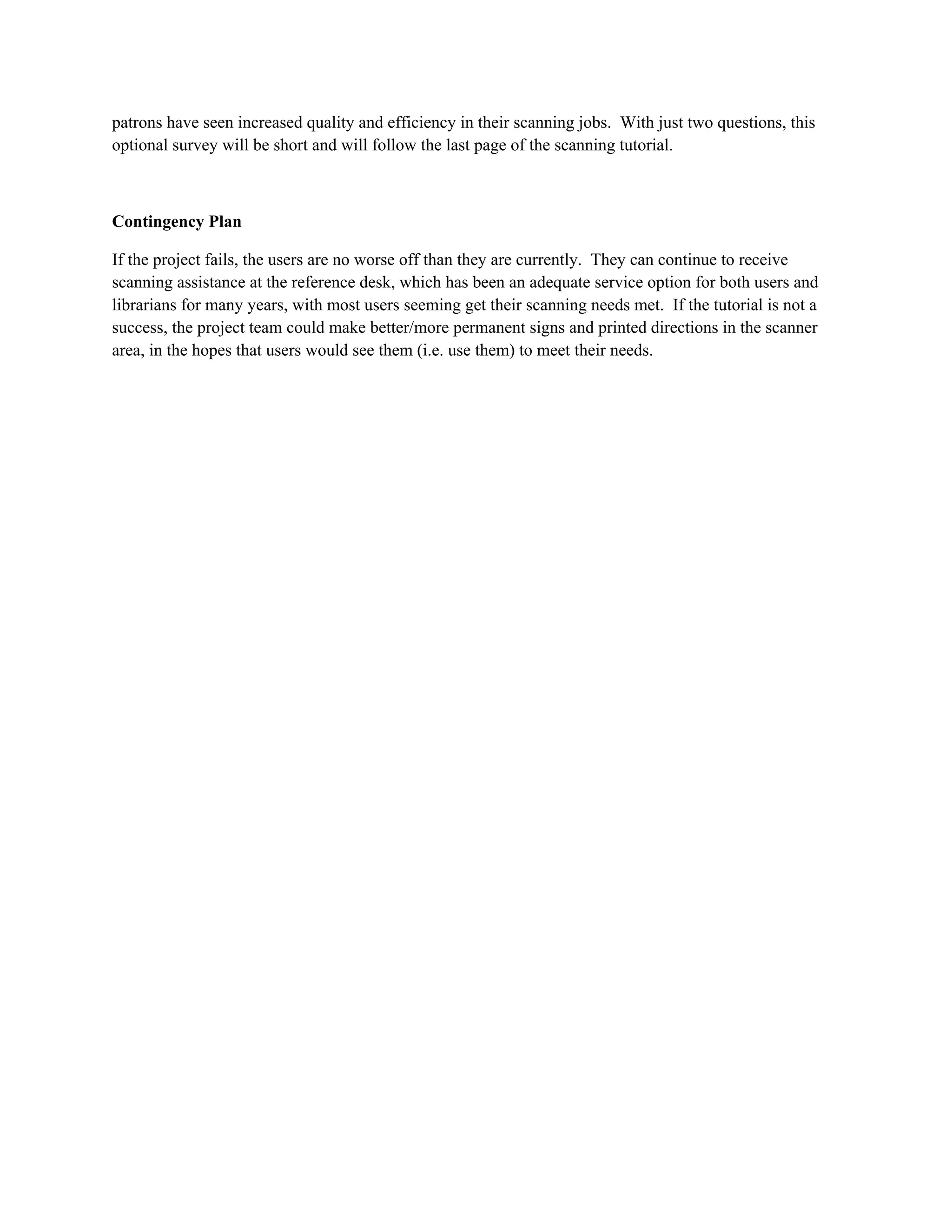 patrons have seen increased quality and efficiency in their scanning jobs. With just two questions, this
optional survey will be short and will follow the last page of the scanning tutorial.



Contingency Plan

If the project fails, the users are no worse off than they are currently. They can continue to receive
scanning assistance at the reference desk, which has been an adequate service option for both users and
librarians for many years, with most users seeming get their scanning needs met. If the tutorial is not a
success, the project team could make better/more permanent signs and printed directions in the scanner
area, in the hopes that users would see them (i.e. use them) to meet their needs.
 