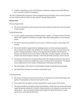 •   Conduct a technology overview of the literature to determine strategies and methods that have
        been successful in similar circumstances.

The costs of gathering this information will be manageable because the library will not need to purchase
any new resources and most of the raw data required is already being collected.

Requirements

Business Requirements

    •   The tutorial should decrease the amount of time patrons spend scanning and increase the quality
        of their scanning.

System Requirements

    •   A system capable of generating a web-based tutorial is needed. A web-based tutorial will allow
        library staff to update the tutorial from one place rather than making updates at every scanning
        station.

    •   The tutorial must be easy and fast for user to access; it should not require a special plug-in for
        viewing.

    •   The tutorial should be supported by the operating systems run on the scanning computers in
        Davis, currently this includes only Windows XP. Similarly, since this is an online tutorial, the
        tutorial’s makeup and features will have to be supported and compatible with the internet
        browsers provided by the University Library on the public scanning computers; currently this
        includes only Internet Explorer (currently version 6.0) and Firefox (currently version 2.0.0.4).

    •   First priority will be given to examining software that UNC already owns/licenses; that way the
        cost would be even less if we already have access to software that will do that job. For instance,
        various departments at UNC already use Dreamweaver, Photoshop, and Captivate.

    •   The tutorial pages / files need to be small enough and simple enough that they load quickly.

    •   The tutorial files will need to be stored on a network file server.


User Requirements

    •   The system will allow the tutorial to be interactive so that patrons can select and get help on the
        type(s) of scanning that are relevant to their specific needs.

    •   Users need to have the option to go back, jump ahead, or repeat sections of the tutorial.

    •   The tutorial should be accessible to people with disabilities, which means the tutorial will need to
        support the special software the University Library provides on all computers to assist those with
        special needs. Also, the tutorial could provide the option for captioned narration, or audio
        instructions to assist deaf and blind users.
 