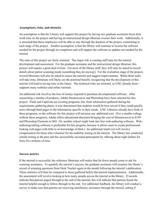Assumptions, risks, and obstacles

An assumption is that the Library will support this project by having two graduate assistants focus their
work time on the project and having an instructional design librarian oversee their work. Additionally, it
is assumed that these employees will be able to stay through the duration of the project, committing to
each stage of the project. Another assumption is that the library will continue to license the software
needed for the project through its completion and will support the software as updates are needed for the
tutorial.

The risks of this project are fairly minimal. The major risk is wasting staff time for the tutorial
development and assessment. For the graduate assistants and the instructional design librarian, this
project will require a great deal of time. For most of the library staff, they will only be asked to record
details about patron scanning needs (something they do anyway). For the evaluation stage of the project,
several librarians will also be asked to assess the tutorial and suggest improvements. While these tasks
will take time, librarians will likely see the potential benefit, recognizing that the development of this
tutorial will lead to saving time in the future. The technical risks are minimal, as UNC already hosts /
supports many websites and online tutorials.

An additional risk involves the loss of money required to purchase developmental software. After
researching a number of products, Adobe Dreamweaver and Photoshop have been selected for this
project. Flash and Captivate are exciting programs, but, from information gathered during the
requirements gathering phase, it was determined that students would be best served if they could quickly
move through html pages to the information specific to their needs. UNC Libraries already have both of
these programs, so the software for this project will not pose any additional cost. (For a smaller college
without these programs, Adobe offers educational discounts bringing the cost of Dreamweaver to $199
and Photoshop Elements to $69. Or, another school might look into free web-authoring software. Web-
authoring/editing software is preferable for this program, because it allows users to create professional
looking web pages with little to no knowledge of html.) An additional small cost will involve
compensation for those who volunteer for the usability testing on the tutorial. The library has conducted
similar testing in the past and has successfully recruited participants by offering about eight dollars for
forty-five minutes of time.



Success metrics

If the tutorial is successful, the reference librarians will notice that far fewer people come to ask for
scanning assistance. To quantify the tutorial’s success, the graduate assistants will examine the library’s
record of scanning questions from Desk Tracker again in the month following the tutorial’s publication.
These statistics will then be compared to those gathered before the tutorial implementation. Additionally,
the assessment will involve looking at how many people access the tutorial at the library. If records
indicate that patrons paged through to the end of the tutorial, this will indicate that patrons found the
tutorial helpful enough to follow through to the end. For additional feedback, the library will conduct a
survey to make sure that patrons are receiving satisfactory assistance through the tutorial, asking if
 