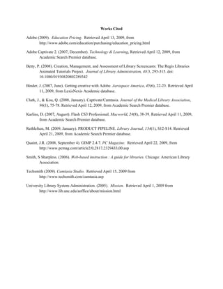 Works Cited

Adobe (2009). Education Pricing. Retrieved April 13, 2009, from
       http://www.adobe.com/education/purchasing/education_pricing.html

Adobe Captivate 2. (2007, December). Technology & Learning, Retrieved April 12, 2009, from
       Academic Search Premier database.

Betty, P. (2008). Creation, Management, and Assessment of Library Screencasts: The Regis Libraries
        Animated Tutorials Project. Journal of Library Administration, 48:3, 295-315. doi:
        10.1080/01930820802289342

Binder, J. (2007, June). Getting creative with Adobe. Aerospace America, 45(6), 22-23. Retrieved April
        11, 2009, from LexisNexis Academic database.

Clark, J., & Kou, Q. (2008, January). Captivate/Camtasia. Journal of the Medical Library Association,
         96(1), 75-78. Retrieved April 12, 2009, from Academic Search Premier database.

Karlins, D. (2007, August). Flash CS3 Professional. Macworld, 24(8), 38-39. Retrieved April 11, 2009,
        from Academic Search Premier database.

Rethlefsen, M. (2009, January). PRODUCT PIPELINE. Library Journal, 134(1), S12-S14. Retrieved
        April 21, 2009, from Academic Search Premier database.

Quaint, J.R. (2008, September 4). GIMP 2.4.7. PC Magazine. Retrieved April 22, 2009, from
        http://www.pcmag.com/article2/0,2817,2329433,00.asp

Smith, S Sharpless. (2006). Web-based instruction : A guide for libraries. Chicago: American Library
        Association.

Techsmith (2009). Camtasia Studio. Retrieved April 15, 2009 from
      http://www.techsmith.com/camtasia.asp

University Library System-Administration. (2005). Mission. Retrieved April 1, 2009 from
       http://www.lib.unc.edu/aoffice/about/mission.html
 