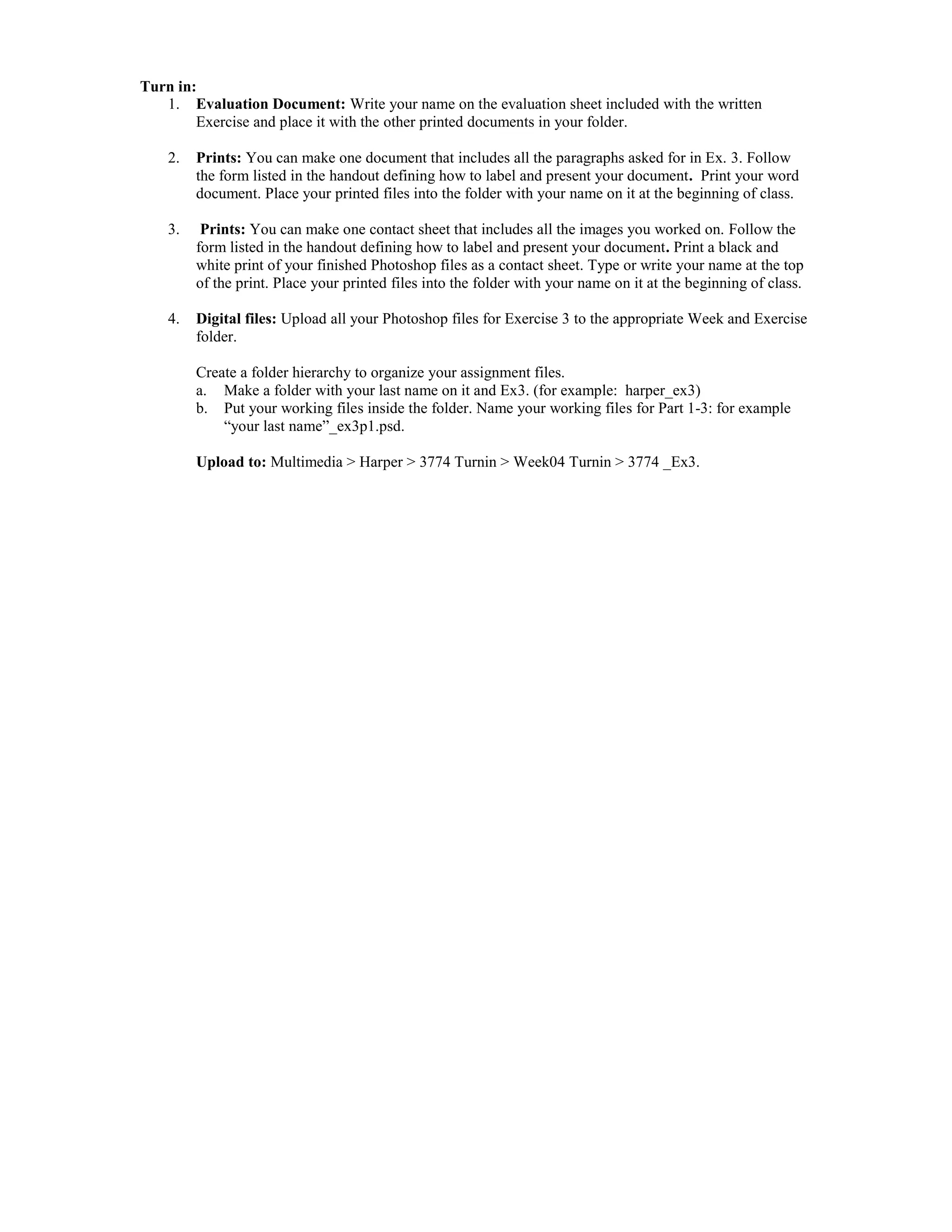 Turn in:
   1. Evaluation Document: Write your name on the evaluation sheet included with the written
        Exercise and place it with the other printed documents in your folder.

    2.   Prints: You can make one document that includes all the paragraphs asked for in Ex. 3. Follow
         the form listed in the handout defining how to label and present your document. Print your word
         document. Place your printed files into the folder with your name on it at the beginning of class.

    3.    Prints: You can make one contact sheet that includes all the images you worked on. Follow the
         form listed in the handout defining how to label and present your document. Print a black and
         white print of your finished Photoshop files as a contact sheet. Type or write your name at the top
         of the print. Place your printed files into the folder with your name on it at the beginning of class.

    4.   Digital files: Upload all your Photoshop files for Exercise 3 to the appropriate Week and Exercise
         folder.

         Create a folder hierarchy to organize your assignment files.
         a. Make a folder with your last name on it and Ex3. (for example: harper_ex3)
         b. Put your working files inside the folder. Name your working files for Part 1-3: for example
             “your last name”_ex3p1.psd.

         Upload to: Multimedia > Harper > 3774 Turnin > Week04 Turnin > 3774 _Ex3.
 