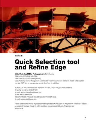 Movie 8



Quick Selection tool
and Refine Edge
Adobe Photoshop CS3 for Photographers by Martin Evening
ISBN: 0-240-52028-9 (old style ISBN)
ISBN: 978-0-240-52028-5 (new style ISBN)
Adobe Photoshop CS3 for Photographers is published by Focal Press, an imprint of Elsevier. The title will be available
from May 2007. Here are four easy ways to order direct from the publishers:

By phone: Call our Customer Services department on 01865 474010 with your credit card details.
By Fax: Fax an order on 01865 474011
By email: Send to directorders@elsevier.com
By web: www.focalpress.com.
Orders from the US and Canada should be placed on 1-800-545-2522.
By email: custserv.bh@elsevier.com.

The title will be stocked in most major bookstores throughout the UK and US and via many resellers worldwide. It will also
be available for purchase through the online bookstores www.barnesandnoble.com, Amazon.com and
Amazon.co.uk.




                                                                                                                         
 