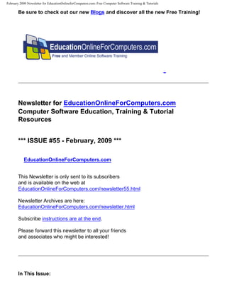 February 2009 Newsletter for EducationOnlineforComputers.com: Free Computer Software Training & Tutorials

       Be sure to check out our new Blogs and discover all the new Free Training!




       Newsletter for EducationOnlineForComputers.com
       Computer Software Education, Training & Tutorial
       Resources


       *** ISSUE #55 - February, 2009 ***

           EducationOnlineForComputers.com


       This Newsletter is only sent to its subscribers
       and is available on the web at
       EducationOnlineForComputers.com/newsletter55.html

       Newsletter Archives are here:
       EducationOnlineForComputers.com/newsletter.html

       Subscribe instructions are at the end.

       Please forward this newsletter to all your friends
       and associates who might be interested!




       In This Issue:
 