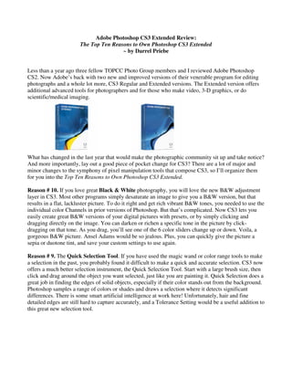 Adobe Photoshop CS3 Extended Review:
                       The Top Ten Reasons to Own Photoshop CS3 Extended
                                       ~ by Darrel Priebe


Less than a year ago three fellow TOPCC Photo Group members and I reviewed Adobe Photoshop
CS2. Now Adobe’s back with two new and improved versions of their venerable program for editing
photographs and a whole lot more, CS3 Regular and Extended versions. The Extended version offers
additional advanced tools for photographers and for those who make video, 3-D graphics, or do
scientific/medical imaging.




What has changed in the last year that would make the photographic community sit up and take notice?
And more importantly, lay out a good piece of pocket change for CS3? There are a lot of major and
minor changes to the symphony of pixel manipulation tools that compose CS3, so I’ll organize them
for you into the Top Ten Reasons to Own Photoshop CS3 Extended.

Reason # 10. If you love great Black & White photography, you will love the new B&W adjustment
layer in CS3. Most other programs simply desaturate an image to give you a B&W version, but that
results in a flat, lackluster picture. To do it right and get rich vibrant B&W tones, you needed to use the
individual color Channels in prior versions of Photoshop. But that’s complicated. Now CS3 lets you
easily create great B&W versions of your digital pictures with presets, or by simply clicking and
dragging directly on the image. You can darken or richen a specific tone in the picture by click-
dragging on that tone. As you drag, you’ll see one of the 6 color sliders change up or down. Voila, a
gorgeous B&W picture. Ansel Adams would be so jealous. Plus, you can quickly give the picture a
sepia or duotone tint, and save your custom settings to use again.

Reason # 9. The Quick Selection Tool. If you have used the magic wand or color range tools to make
a selection in the past, you probably found it difficult to make a quick and accurate selection. CS3 now
offers a much better selection instrument, the Quick Selection Tool. Start with a large brush size, then
click and drag around the object you want selected, just like you are painting it. Quick Selection does a
great job in finding the edges of solid objects, especially if their color stands out from the background.
Photoshop samples a range of colors or shades and draws a selection where it detects significant
differences. There is some smart artificial intelligence at work here! Unfortunately, hair and fine
detailed edges are still hard to capture accurately, and a Tolerance Setting would be a useful addition to
this great new selection tool.
 