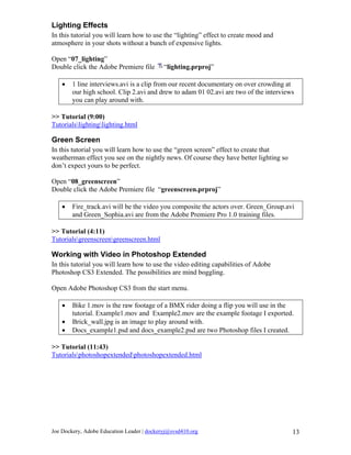 Lighting Effects
In this tutorial you will learn how to use the “lighting” effect to create mood and
atmosphere in your shots without a bunch of expensive lights.

Open “07_lighting”
Double click the Adobe Premiere file        “lighting.prproj”

    •   1 line interviews.avi is a clip from our recent documentary on over crowding at
        our high school. Clip 2.avi and drew to adam 01 02.avi are two of the interviews
        you can play around with.

>> Tutorial (9:00)
Tutorialslightinglighting.html

Green Screen
In this tutorial you will learn how to use the “green screen” effect to create that
weatherman effect you see on the nightly news. Of course they have better lighting so
don’t expect yours to be perfect.

Open “08_greenscreen”
Double click the Adobe Premiere file “greenscreen.prproj”

    •   Fire_track.avi will be the video you composite the actors over. Green_Group.avi
        and Green_Sophia.avi are from the Adobe Premiere Pro 1.0 training files.

>> Tutorial (4:11)
Tutorialsgreenscreengreenscreen.html

Working with Video in Photoshop Extended
In this tutorial you will learn how to use the video editing capabilities of Adobe
Photoshop CS3 Extended. The possibilities are mind boggling.

Open Adobe Photoshop CS3 from the start menu.

    •   Bike 1.mov is the raw footage of a BMX rider doing a flip you will use in the
        tutorial. Example1.mov and Example2.mov are the example footage I exported.
    •   Brick_wall.jpg is an image to play around with.
    •   Docs_example1.psd and docs_example2.psd are two Photoshop files I created.

>> Tutorial (11:43)
Tutorialsphotoshopextendedphotoshopextended.html




Joe Dockery, Adobe Education Leader | dockeryj@svsd410.org                              13
 