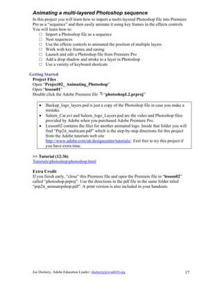 Animating a multi-layered Photoshop sequence
 In this project you will learn how to import a multi-layered Photoshop file into Premiere
 Pro as a “sequence” and then easily animate it using key frames in the effects controls.
 You will learn how to:
     □ Import a Photoshop file as a sequence
     □ Nest sequences
     □ Use the effects controls to animated the position of multiple layers
     □ Work with key frames and easing
     □ Launch and edit a Photoshop file from Premiere Pro
     □ Add a drop shadow and stroke to a layer in Photoshop
     □ Use a variety of keyboard shortcuts

Getting Started
 Project Files
 Open “Project02_ Animating_Photoshop”
 Open “lesson01”
 Double click the Adobe Premiere file “photoshopL2.prproj”

     •   Backup_logo_layers.psd is just a copy of the Photoshop file in case you make a
         mistake.
     •   Saleen_Car.avi and Saleen_logo_Layers.psd are the video and Photoshop files
         provided by Adobe when you purchased Adobe Premiere Pro.
     •   Lesson02 contains the files for another animated logo. Inside that folder you will
         find “Prp2it_multicam.pdf” which is the step-by-step directions for this project
         from the Adobe tutorials web site
         http://www.adobe.com/uk/designcenter/tutorials/. Feel free to try this project if
         you have extra time.

 >> Tutorial (12:36)
 Tutorialsphotoshopphotoshop.html

 Extra Credit
 If you finish early, “close” this Premiere file and open the Premiere file in “lesson02”
 called “photoshop.prproj”. Use the directions in the pdf file in the same folder titled
 “prp2it_animatepshop.pdf”. A print version is also included in your handouts.




 Joe Dockery, Adobe Education Leader | dockeryj@svsd410.org                                 17
 