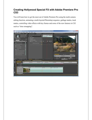 Creating Hollywood Special FX with Adobe Premiere Pro
CS3
You will learn how to get the most out of Adobe Premiere Pro using the multi-camera
editing function, animating a multi-layered Photoshop sequence, garbage mattes, track
mattes, controlling video effects with key frames and some of the new features in CS3
such as “time remapping”.
 