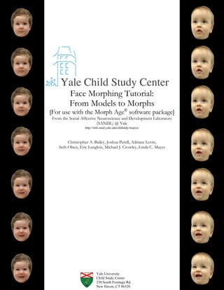 Yale Child Study Center
         Face Morphing Tutorial:
         From Models to Morphs
[For use with the Morph Age© software package]
From the Social Affective Neuroscience and Development Laboratory
                          (SANDL) @ Yale
                  http://info.med.yale.edu/chldstdy/mayes/



        Christopher A. Bailey, Joshua Pendl, Adriane Levin,
   Seth Olsen, Eric Langlois, Michael J. Crowley, Linda C. Mayes




                          Yale University
                          Child Study Center
                          230 South Frontage Rd.
                          New Haven, CT 06520
 