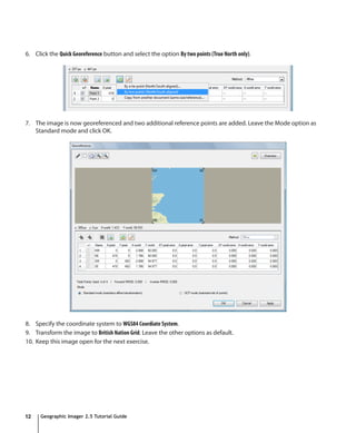 6. Click the Quick Georeference button and select the option By two points (True North only).




7. The image is now georeferenced and two additional reference points are added. Leave the Mode option as
   Standard mode and click OK.




8. Specify the coordinate system to WGS84 Coordiate System.
9. Transform the image to British Nation Grid. Leave the other options as default.
10. Keep this image open for the next exercise.




12    Geographic Imager 2.5 Tutorial Guide
 