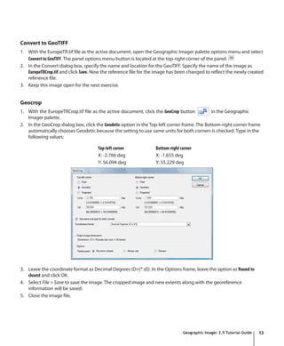 Convert to GeoTIFF
1. With the EuropeTR.tif file as the active document, open the Geographic Imager palette options menu and select
   Convert to GeoTIFF. The panel options menu button is located at the top-right corner of the panel.
2. In the Convert dialog box, specify the name and location for the GeoTIFF. Specify the name of the image as
   EuropeTRCrop.tif and click Save. Now the reference file for the image has been changed to reflect the newly created
   reference file.
3. Keep this image open for the next exercise.


Geocrop
1. With the EuropeTRCrop.tif file as the active document, click the GeoCrop button           in the Geographic
   Imager palette.
2. In the GeoCrop dialog box, click the Geodetic option in the Top-left corner frame. The Bottom-right corner frame
   automatically chooses Geodetic because the setting to use same units for both corners is checked. Type in the
   following values:

                                     Top-left corner             Bottom-right corner
                                     X: -2.766 deg               X: -1.655 deg
                                     Y: 56.094 deg               Y: 55.229 deg




3. Leave the coordinate format as Decimal Degrees (D+[*.d]). In the Options frame, leave the option as Round to
   closest and click OK.
4. Select File > Save to save the image. The cropped image and new extents along with the georeference
   information will be saved.
5. Close the image file.




                                                                               Geographic Imager 2.5 Tutorial Guide   13
 