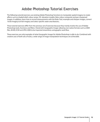 Adobe Photoshop Tutorial Exercises
The following tutorial exercises use existing Adobe Photoshop functions to manipulate spatial imagery to create
affects such as shaded relief, colour ramps, 3D elevation models, false-colour composite and pan sharpened
images. In addition, learn how to record measurements with the Ruler Tool, resample and sharpen images, convert
16-bit imagery to 8-bit imagery and select specific water area features..

These tutorial exercises differ from the previous set of exercises because they mainly involve the use of Adobe
Photoshop tools, functions and filters. Paired with Geographic Imager allowing non-native formats such as DEM
files, MrSID, ECW and JPEG 2000 to be imported streamlines cartographic work flow.

These exercises are only examples of what Geographic Imager for Adobe Photoshop is able to do. Combined with
creative uses of both sets of tools, a wide range of image manipulation techniques are achievable.




                                                                             Geographic Imager 2.5 Tutorial Guide   15
 