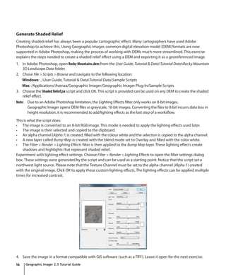Generate Shaded Relief
Creating shaded relief has always been a popular cartographic effect. Many cartographers have used Adobe
Photoshop to achieve this. Using Geographic Imager, common digital elevation model (DEM) formats are now
supported in Adobe Photoshop, making the process of working with DEMs much more streamlined. This exercise
explains the steps needed to create a shaded relief effect using a DEM and exporting it as a georeferenced image.
1. In Adobe Photoshop, open Rocky Mountains.dem from the User Guide, Tutorial & DataTutorial DataRocky Mountain
    3D Landscape Data folder.
2. Chose File > Scripts > Browse and navigate to the following location:
    Windows: ..User Guide, Tutorial & DataTutorial DataSample Scripts
    Mac: /Applications/Avenza/Geographic Imager/Geographic Imager Plug-In/Sample Scripts
3. Choose the Shaded Relief.jsx script and click OK. This script is provided can be used on any DEM to create the shaded
    relief effect.
Note: Due to an Adobe Photoshop limitation, the Lighting Effects filter only works on 8-bit images.
        Geographic Imager opens DEM files as grayscale, 16-bit images. Converting the files to 8-bit incurrs data loss in
        height resolution, it is recommended to add lighting effects as the last step of a worksflow.

This is what the script does:
•	 The image is converted to an 8-bit RGB image. This mode is needed to apply the lighting effects used later.
•	 The image is then selected and copied to the clipboard.
•	 An alpha channel (Alpha 1) is created, filled with the colour white and the selection is copied to the alpha channel.
•	 A new layer called Bump Map is created with the blend mode set to Overlay and filled with the color white.
•	 The Filter > Render > Lighting Effects filter is then applied to the Bump Map layer. These lighting effects create
    shadows and highlights that represent shaded relief.
Experiment with lighting effect settings. Choose Filter > Render > Lighting Effects to open the filter settings dialog
box. These settings were generated by the script and can be used as a starting point. Notice that the script set a
northwest light source. Please note that the Texture Channel must be set to the alpha channel (Alpha 1) created
with the original image. Click OK to apply these custom lighting effects. The lighting effects can be applied multiple
times for increased contrast.




4. Save the image in a format compatible with GIS software (such as a TIFF). Leave it open for the next exercise.
16    Geographic Imager 2.5 Tutorial Guide
 