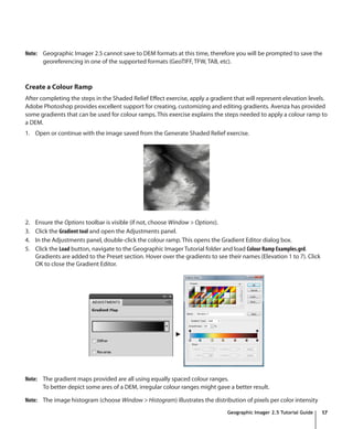 Note: Geographic Imager 2.5 cannot save to DEM formats at this time, therefore you will be prompted to save the
      georeferencing in one of the supported formats (GeoTIFF, TFW, TAB, etc).



Create a Colour Ramp
After completing the steps in the Shaded Relief Effect exercise, apply a gradient that will represent elevation levels.
Adobe Photoshop provides excellent support for creating, customizing and editing gradients. Avenza has provided
some gradients that can be used for colour ramps. This exercise explains the steps needed to apply a colour ramp to
a DEM.
1. Open or continue with the image saved from the Generate Shaded Relief exercise.




2.   Ensure the Options toolbar is visible (if not, choose Window > Options).
3.   Click the Gradient tool and open the Adjustments panel.
4.   In the Adjustments panel, double-click the colour ramp. This opens the Gradient Editor dialog box.
5.   Click the Load button, navigate to the Geographic Imager Tutorial folder and load Colour Ramp Examples.grd.
     Gradients are added to the Preset section. Hover over the gradients to see their names (Elevation 1 to 7). Click
     OK to close the Gradient Editor.




Note: The gradient maps provided are all using equally spaced colour ranges.
      To better depict some ares of a DEM, irregular colour ranges might gave a better result.

Note: The image histogram (choose Window > Histogram) illustrates the distribution of pixels per color intensity
                                                                                Geographic Imager 2.5 Tutorial Guide    17
 