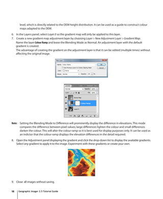 level, which is directly related to the DEM height distribution. It can be used as a guide to construct colour
       maps adapted to the DEM.

6. In the Layers panel, select Layer 0 so the gradient map will only be applied to this layer.
7. Create a new gradient map adjustment layer by choosing Layer > New Adjustment Layer > Gradient Map.
   Name the layer Colour Ramp and leave the Blending Mode as Normal. An adjustment layer with the default
   gradient is created.
   The advantage of creating the gradient on the adjustment layer is that it can be edited (multiple times) without
   affecting the original image.




Note: Setting the Blending Mode to Difference will prominently display the difference in elevations. This mode
      compares the difference between pixel values; large differences lighten the colour and small differences
      darken the colour. This will alter the colour ramp so it is best used for display purposes only. It can be used as
      an indictor that the colour ramp displays the elevation differences in the detail required.

8. Open the Adjustment panel displaying the gradient and click the drop-down list to display the available gradients.
   Select any gradient to apply it to the image. Experiment with these gradients or create your own.




9. Close all images without saving.


18   Geographic Imager 2.5 Tutorial Guide
 