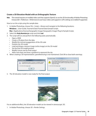 Create a 3D Elevation Model with an Orthographic Texture
Note:   This tutorial requires an installed video card that supports OpenGL to use the 3D functionality of Adobe Photoshop.
        Choose Edit > Preferences > Performance to see if your video card supports it. GPU settings are enabled if supported.

How to run the script using the sample data:
1. In Adobe Photoshop, choose File > Scripts > Browse and navigate to the following locations:
   Windows: ..User Guide, Tutorial & DataTutorial DataSample Scripts
   Mac: /Applications/Avenza/Geographic Imager/Geographic Imager Plug-In/Sample Scripts
2. Select the Rocky Mountains.jsx script and click Load.
3. The script will run and perform the following tasks automatically:
   •	 Open a DEM
   •	 Create a 3D plane from the data
   •	 Modify the vertical exaggeration of the 3D scale
   •	 Position the 3D model
   •	 Load and drape a texture image (ortho image) on the 3D model
   •	 Set the final 3D model position
   •	 Modify Canvas size for final output
   •	 Add a new layer and draw a gradient to represent the sky
4. When creating a 3D representation, georeferencing is not maintained. Click OK to close both warnings.




5. The 3D elevation model is now ready for the final output.




For an additional effect, the 3D elevation model can be viewed in stereoscopic 3D.
1. In Adobe Photoshop, choose 3D > Render Settings.

                                                                                     Geographic Imager 2.5 Tutorial Guide   19
 