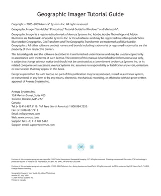 Geographic Imager Tutorial Guide
Copyright       © 2005–2009 Avenza® Systems Inc. All rights reserved.

Geographic Imager® for Adobe® Photoshop® Tutorial Guide for Windows® and Macintosh®.
Geographic Imager is a registered trademark of Avenza Systems Inc. Adobe, Adobe Photoshop and Adobe
Illustrator are trademarks of Adobe Systems Inc. or its subsidiaries and may be registered in certain jurisdictions.
Blue Marble Geographics, GeoTransform and The Geographic Transformer are trademarks of Blue Marble
Geographics. All other software product names and brands including trademarks or registered trademarks are the
property of their respective owners.
This tutorial guide and the software described in it are furnished under license and may be used or copied only
in accordance with the terms of such license. The content of this manual is furnished for informational use only,
is subject to change without notice and should not be construed as a commitment by Avenza Systems Inc. or its
related companies or successors. Avenza Systems Inc. assumes no responsibility or liability for any errors, omissions
or inaccuracies that may appear in this book.
Except as permitted by such license, no part of this publication may be reproduced, stored in a retrieval system,
or transmitted, in any form or by any means, electronic, mechanical, recording, or otherwise without prior written
approval of Avenza Systems Inc.


Avenza Systems Inc.
124 Merton Street, Suite 400
Toronto, Ontario, M4S 2Z2
Canada
Tel: (+1) 416 487 5116 Toll Free (North America): 1 800 884 2555
Fax: (+1) 416 487 7213
Email: info@avenza.com
Web: www.avenza.com
Support Tel: (+1) 416 487 6442
Support email: support@avenza.com




Portions of this computer program are copyright ©2007 Leica Geosystems Geospatial Imaging, LLC. All rights reserved. Creating compressed files using ECW technology is
protected by one or more of U.S. Patent No. 6,201,897, No. 6,442,298 and No. 6,633,688.

Portions of this computer program are copyright © 1995-2008 Celartem, Inc., doing business as LizardTech. All rights reserved. MrSID is protected by U.S. Patent No. 5,710,835.
Foreign Patents Pending.

Geographic Imager 2 User Guide for Adobe Photoshop
Version 2.5, July 2009
© 2009 Avenza Systems Inc.
Printed in Canada
 