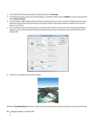 2. In the 3D Render Settings dialog box, check the option for Stereo type.
3. If viewing the image using classic red-blue glasses, specify the Stereo type to Red/Blue. If using a lenticular lens
   select Vertical Interlaced.
4. Set the Parallax to 80. Parallax adjusts the distance between the two stereo cameras. A higher value increases
   the three-dimensional depth but reduces the depth of field, making items ahead or behind the focal plane
   appear out of focus.
5. The Focal Plane determines the position of the focal plane relative to the center of the image bounding box.
   Negative values move the plane forward and positive values move it backward. Leave the Focal Plane at its
   default of 0.




6. Click OK to complete the 3D render settings.




Modify the Rocky Mountains.jsx elevation model script to accommodate user data. To perform this tutorial with data

20    Geographic Imager 2.5 Tutorial Guide
 