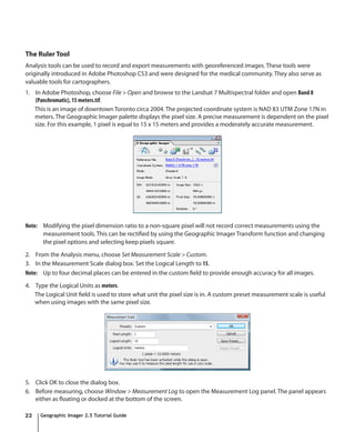 The Ruler Tool
Analysis tools can be used to record and export measurements with georeferenced images. These tools were
originally introduced in Adobe Photoshop CS3 and were designed for the medical community. They also serve as
valuable tools for cartographers.
1. In Adobe Photoshop, choose File > Open and browse to the Landsat 7 Multispectral folder and open Band 8
   (Panchromatic), 15 meters.tif.
   This is an image of downtown Toronto circa 2004. The projected coordinate system is NAD 83 UTM Zone 17N in
   meters. The Geographic Imager palette displays the pixel size. A precise measurement is dependent on the pixel
   size. For this example, 1 pixel is equal to 15 x 15 meters and provides a moderately accurate measurement.




Note: Modifying the pixel dimension ratio to a non-square pixel will not record correct measurements using the
      measurement tools. This can be rectified by using the Geographic Imager Transform function and changing
      the pixel options and selecting keep pixels square.

2. From the Analysis menu, choose Set Measurement Scale > Custom.
3. In the Measurement Scale dialog box. Set the Logical Length to 15.
Note: Up to four decimal places can be entered in the custom field to provide enough accuracy for all images.

4. Type the Logical Units as meters.
   The Logical Unit field is used to store what unit the pixel size is in. A custom preset measurement scale is useful
   when using images with the same pixel size.




5. Click OK to close the dialog box.
6. Before measuring, choose Window > Measurement Log to open the Measurement Log panel. The panel appears
   either as floating or docked at the bottom of the screen.

22   Geographic Imager 2.5 Tutorial Guide
 