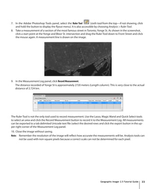 7. In the Adobe Photoshop Tools panel, select the Ruler Tool           (sixth tool from the top—if not showing, click
   and hold the button to display the flyout menu). It is also accessible by choosing Analysis > Ruler Tool.
8. Take a measurement of a section of the most famous street in Toronto, Yonge St. As shown in the screenshot,
   click a start point at the Yonge and Bloor St. intersection and drag the Ruler Tool down to Front Street and click
   the mouse again. A measurement line is drawn on the image.




9. In the Measurement Log panel, click Record Measurement.
   The distance recorded of Yonge St is approximately 2720 meters (Length column). This is very close to the actual
   distance of 2.724 km.




The Ruler Tool is not the only tool used to record measurement. Use the Lasso, Magic Wand and Quick Select tools
to select an area and click the Record Measurement button to record it to the Measurement Log. All measurements
can be exported to a tab delimited Unicode text file (select the desired rows and click the export button in the up-
per right corner of the Measurement Log panel.
10. Close the image without saving.
Note: Remember the resolution of the image will reflect how accurate the measurements will be. Analysis tools can
       not be used with non-square pixels because a correct scale can not be determined for each pixel.




                                                                               Geographic Imager 2.5 Tutorial Guide   23
 