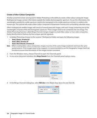 Create a False-Colour Composite
Another powerful remote sensing tool in Adobe Photoshop is the ability to create a false-colour composite image.
Multispectral images contain information outside the visible electromagnetic spectrum. To use this information, the
wavelengths outside the visible spectrum need to be reassigned to the visible spectrum so that it is visible to the
human eye. This tutorial will create a false-colour composite of downtown Toronto and surrounding suburban areas.
Often multispectral satellite images will consist of several greyscale images, with each image containing one of the
wavelengths or bands of the electromagnetic spectrum. These images need to be combined into one image. The
Adobe Photoshop function called Merge Channels merges images to create false-colour or true-color composites.
Easily identify distinct features by their unique spectral signature.
1. In Adobe Photoshop, browse to the Landsat 7 Multispectral folder and open the following images:
   •	 Band 2 (Green), 30 meters.tif
   •	 Band 3 (Red), 30 meters.tif
   •	 Band 4 (Near Infrared), 30 meters.tif
Note: When creating false-colour composites, images must be of the same image resolution and have the same
      spatial extents. If the images need to be cropped, it is recommended to use the Geographic Imager GeoCrop
      function to assure that the extents of the images remain consistent.

2. From the Windows menu, choose Channels to open the Channels panel.
3. In any active document window, click Merge Channels from the Channels panel options menu.




4. In the Merge Channels dialog box, select RGB Color in the Mode drop-down list and click OK.




24   Geographic Imager 2.5 Tutorial Guide
 