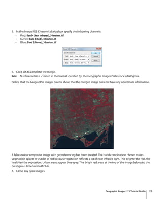 5. In the Merge RGB Channels dialog box specify the following channels:
   •	 Red: Band 4 (Near Infrared), 30 meters.tif
   •	 Green: Band 3 (Red), 30 meters.tif
   •	 Blue: Band 2 (Green), 30 meters.tif




6. Click OK to complete the merge.
Note: A reference file is created in the format specified by the Geographic Imager Preferences dialog box.

Notice that the Geographic Imager palette shows that the merged image does not have any coordinate information.




A false-colour composite image with georeferencing has been created. The band combination chosen makes
vegetation appear in shades of red because vegetation reflects a lot of near infrared light. The brighter the red, the
healthier the vegetation. Urban areas appear blue-grey. The bright red areas at the top of the image belong to the
prestigious Rosedale Golf Club.
7. Close any open images.




                                                                                Geographic Imager 2.5 Tutorial Guide   25
 