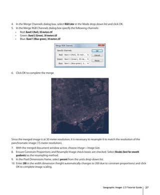 4. In the Merge Channels dialog box, select RGB Color in the Mode drop-down list and click OK.
5. In the Merge RGB Channels dialog box specify the following channels:
   •	 Red: Band 3 (Red), 30 meters.tif
   •	 Green: Band 2 (Green), 30 meters.tif
   •	 Blue: Band 1 (Blue-green), 30 meters.tif




6. Click OK to complete the merge.




Since the merged image is at 30 meter resolution, it is necessary to resample it to match the resolution of the
panchromatic image (15 meter resolution).
7. With the merged document window active, choose Image > Image Size.
8. Ensure Constrain Proportions and Resample Image check boxes are checked. Select Bicubic (best for smooth
    gradients) as the resampling method.
9. In the Pixel Dimensions frame, select percent from the units drop-down list.
10. Enter 200 in the width dimension (height automatically changes to 200 due to constrain proportions) and click
    OK to complete image scaling.




                                                                               Geographic Imager 2.5 Tutorial Guide   27
 